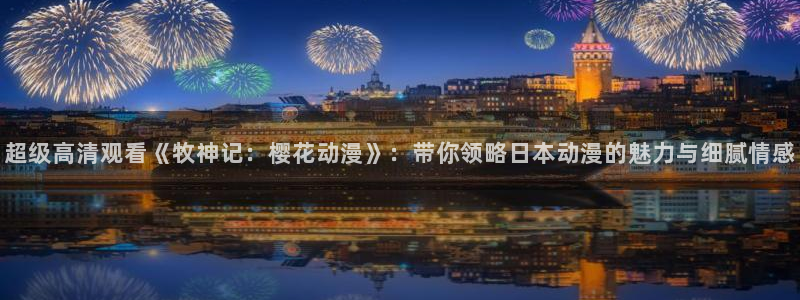 歪歪漫画正版网：超级高清观看《牧神记：樱花动漫》：带你领略日本动漫的魅力与细腻情感
